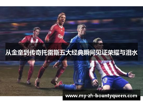 从金童到传奇托雷斯五大经典瞬间见证荣耀与泪水