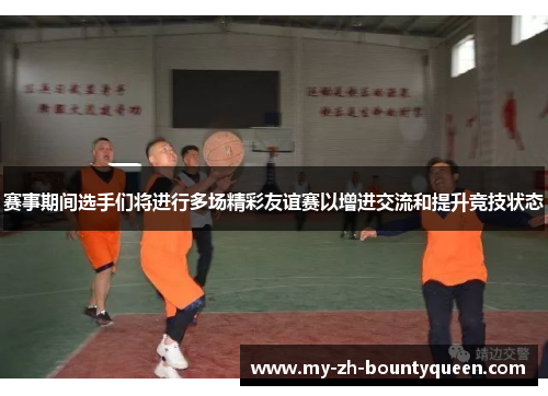 赛事期间选手们将进行多场精彩友谊赛以增进交流和提升竞技状态