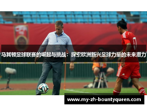 马其顿足球联赛的崛起与挑战：探索欧洲新兴足球力量的未来潜力