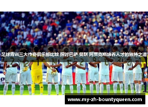 足球青训三大传奇俱乐部比较 探讨巴萨 曼联 阿贾克斯培养人才的独特之道