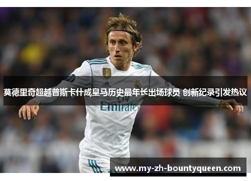 莫德里奇超越普斯卡什成皇马历史最年长出场球员 创新纪录引发热议