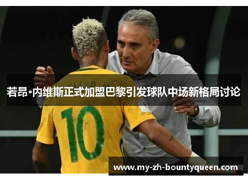 若昂·内维斯正式加盟巴黎引发球队中场新格局讨论 若昂·内维斯正式加盟巴黎引发球队中场新格局讨论