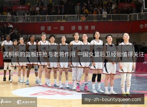 武桐桐的篮板拼抢与老将作用 中国女篮后卫经验值得关注 武桐桐的篮板拼抢与老将作用 中国女篮后卫经验值得关注